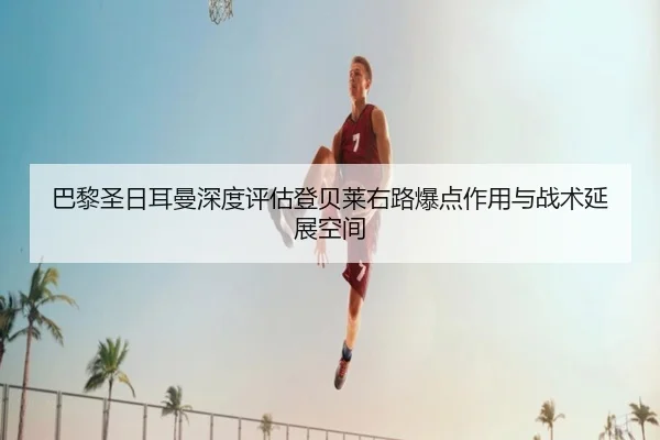 巴黎圣日耳曼深度评估登贝莱右路爆点作用与战术延展空间