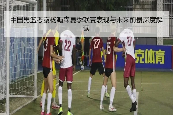 中国男篮考察杨瀚森夏季联赛表现与未来前景深度解读（kaiyun）
