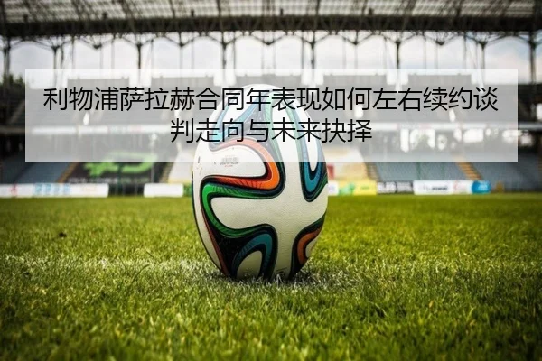 利物浦萨拉赫合同年表现如何左右续约谈判走向与未来抉择 - kaiyun