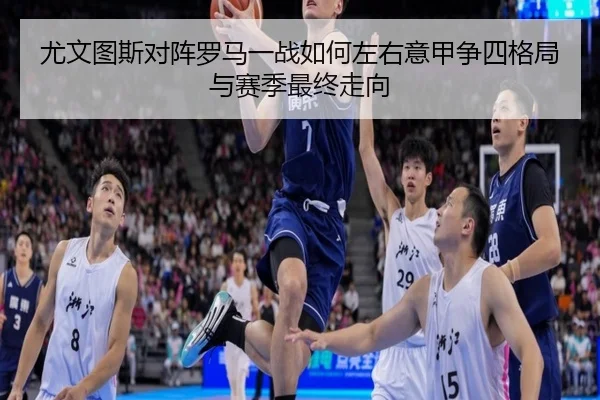 尤文图斯对阵罗马一战如何左右意甲争四格局与赛季最终走向