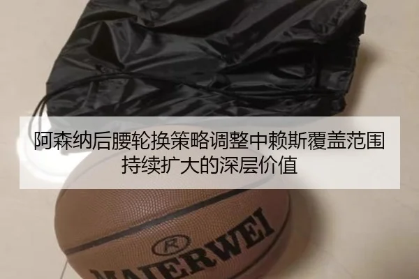 阿森纳后腰轮换策略调整中赖斯覆盖范围持续扩大的深层价值